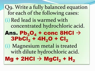 Q9. Write a fully balanced equation
for each of the following cases:
(i)Red lead is warmed with
concentrated hydrochloric acid.
Ans. Pb3O4 + conc 8HCl 
3PbCl2 + 4H2O + Cl2
(i) Magnesium metal is treated
with dilute hydrochloric acid.
Mg + 2HCl  MgCl2 + H2
 