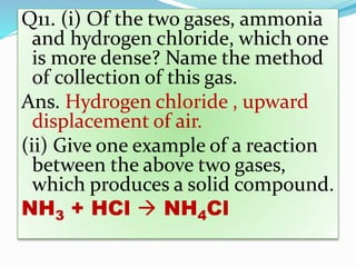 Q11. (i) Of the two gases, ammonia
and hydrogen chloride, which one
is more dense? Name the method
of collection of this gas.
Ans. Hydrogen chloride , upward
displacement of air.
(ii) Give one example of a reaction
between the above two gases,
which produces a solid compound.
NH3 + HCl  NH4Cl
 