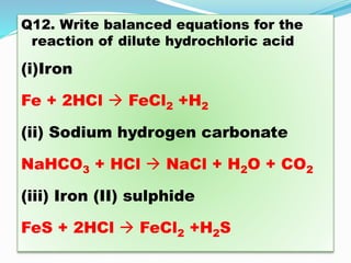Q12. Write balanced equations for the
reaction of dilute hydrochloric acid
(i)Iron
Fe + 2HCl  FeCl2 +H2
(ii) Sodium hydrogen carbonate
NaHCO3 + HCl  NaCl + H2O + CO2
(iii) Iron (II) sulphide
FeS + 2HCl  FeCl2 +H2S
 