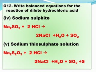 Q12. Write balanced equations for the
reaction of dilute hydrochloric acid
(iv) Sodium sulphite
Na2SO3 + 2 HCl 
2NaCl +H2O + SO2
(v) Sodium thiosulphate solution
Na2S2O3 + 2 HCl 
2NaCl +H2O + SO2 +S
 