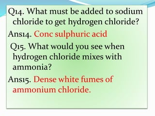 Q14. What must be added to sodium
chloride to get hydrogen chloride?
Ans14. Conc sulphuric acid
Q15. What would you see when
hydrogen chloride mixes with
ammonia?
Ans15. Dense white fumes of
ammonium chloride.
 