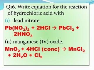 Q16. Write equation for the reaction
of hydrochloric acid with
(i) lead nitrate
Pb(NO3)2 + 2HCl  PbCl2 +
2HNO3
(ii) manganese (IV) oxide.
MnO2 + 4HCl (conc)  MnCl2
+ 2H2O + Cl2
 