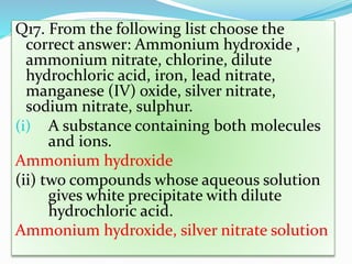 Q17. From the following list choose the
correct answer: Ammonium hydroxide ,
ammonium nitrate, chlorine, dilute
hydrochloric acid, iron, lead nitrate,
manganese (IV) oxide, silver nitrate,
sodium nitrate, sulphur.
(i) A substance containing both molecules
and ions.
Ammonium hydroxide
(ii) two compounds whose aqueous solution
gives white precipitate with dilute
hydrochloric acid.
Ammonium hydroxide, silver nitrate solution
 