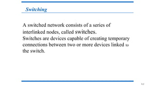 8.2
A switched network consists of a series of
interlinked nodes, called switches.
Switches are devices capable of creating temporary
connections between two or more devices linked to
the switch.
8.2
Switching
 
