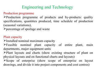 Engineering and Technology
Production programme
Production programme of products and by-products: quality
specifications, quantities produced, time schedule of production
(seasonal variations),
percentage of spoilage and waste
Plant capacity
Installed nominal maximum capacity
Feasible nominal plant capacity of entire plant, main
departments, major equipment units
Plant layouts and charts (show existing structure of plant on
physical layouts and on functional charts and layouts)
Scope of enterprise (show scope of enterprise on layout
drawings, and divide it into project components and cost centres)
 