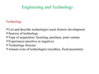 Engineering and Technology
Technology
List and describe technologies used, historic development
Sources of technology
Type of acquisition: licensing, purchase, joint venture
Experiences (positive or negative)
Technology forecast
Annual costs of technologies (royalties, fixed payments)
 
