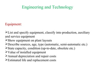 Engineering and Technology
Equipment:
List and specify equipment, classify into production, auxiliary
and service equipment
Show equipment on plant layouts
Describe sources, age, type (automatic, semi-automatic etc.)
State capacity, condition (up-to-date, obsolete etc.)
Value of installed equipment
Annual depreciation and repair costs
Estimated life and replacement costs
 