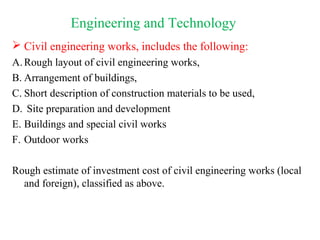  Civil engineering works, includes the following:
A. Rough layout of civil engineering works,
B. Arrangement of buildings,
C. Short description of construction materials to be used,
D. Site preparation and development
E. Buildings and special civil works
F. Outdoor works
Rough estimate of investment cost of civil engineering works (local
and foreign), classified as above.
Engineering and Technology
 