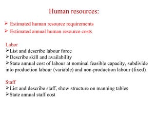  Estimated human resource requirements
 Estimated annual human resource costs
Human resources:
Labor
List and describe labour force
Describe skill and availability
State annual cost of labour at nominal feasible capacity, subdivide
into production labour (variable) and non-production labour (fixed)
Staff
List and describe staff, show structure on manning tables
State annual staff cost
 
