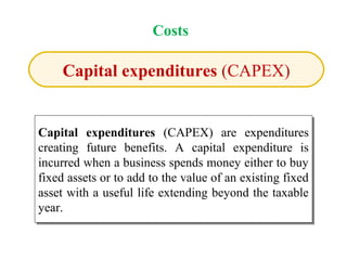 Capital expenditures (CAPEX)
Capital expenditures (CAPEX) are expenditures
creating future benefits. A capital expenditure is
incurred when a business spends money either to buy
fixed assets or to add to the value of an existing fixed
asset with a useful life extending beyond the taxable
year.
Capital expenditures (CAPEX) are expenditures
creating future benefits. A capital expenditure is
incurred when a business spends money either to buy
fixed assets or to add to the value of an existing fixed
asset with a useful life extending beyond the taxable
year.
Costs
 