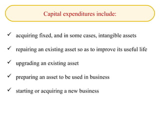 Capital expenditures include:
 acquiring fixed, and in some cases, intangible assets
 repairing an existing asset so as to improve its useful life
 upgrading an existing asset
 preparing an asset to be used in business
 starting or acquiring a new business
 