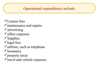 Operational expenditures include:
License fees
maintenance and repairs
advertising
office expenses
Supplies
legal fees
utilities, such as telephone
Insurance
property taxes
travel and vehicle expenses
 