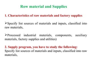 Row material and Supplies
1. Characteristics of raw materials and factory supplies
Specify list sources of materials and inputs, classified into
raw materials,
Processed industrial materials, components, auxiliary
materials, factory supplies and utilities)
2. Supply program, you have to study the following:
Specify list sources of materials and inputs, classified into raw
materials,
 