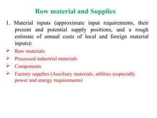 1. Material inputs (approximate input requirements, their
present and potential supply positions, and a rough
estimate of annual costs of local and foreign material
inputs):
 Raw materials
 Processed industrial materials
 Components
 Factory supplies (Auxiliary materials, utilities (especially
power and energy requirements)
Row material and Supplies
 