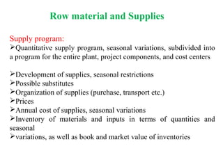 Row material and Supplies
Supply program:
Quantitative supply program, seasonal variations, subdivided into
a program for the entire plant, project components, and cost centers
Development of supplies, seasonal restrictions
Possible substitutes
Organization of supplies (purchase, transport etc.)
Prices
Annual cost of supplies, seasonal variations
Inventory of materials and inputs in terms of quantities and
seasonal
variations, as well as book and market value of inventories
 