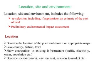 Location, site and environment, includes the following
 re-selection, including, if appropriate, an estimate of the cost
of land
Preliminary environmental impact assessment
Location, site and environment:
Location
Describe the location of the plant and show it on appropriate maps
Give country, district, town
Show connections to existing infrastructure (traffic, electricity,
water, population etc.)
Describe socio-economic environment, nearness to market etc.
 