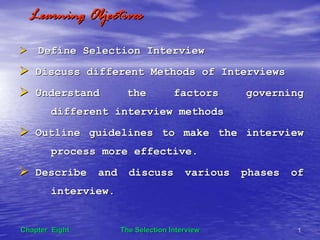 The Selection InterviewThe Selection Interview 11Chapter EightChapter Eight
Learning ObjectivesLearning Objectives
Define Selection InterviewDefine Selection Interview
Discuss different Methods of InterviewsDiscuss different Methods of Interviews
Understand the factors governingUnderstand the factors governing
different interview methodsdifferent interview methods
Outline guidelines to make the interviewOutline guidelines to make the interview
process more effective.process more effective.
Describe and discuss various phases ofDescribe and discuss various phases of
interview.interview.
 