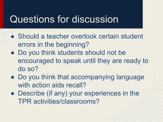 Questions for discussion 
● Should a teacher overlook certain student 
errors in the beginning? 
● Do you think students should not be 
encouraged to speak until they are ready to 
do so? 
● Do you think that accompanying language 
with action aids recall? 
● Describe (if any) your experiences in the 
TPR activities/classrooms? 
