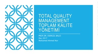 TOTAL QUALITY
MANAGEMENT
TOPLAM KALITE
YÖNETİMİ
PROF.DR. ESERGÜL BALCI
Dec 2017
Mohamed Ahmed Nur
 