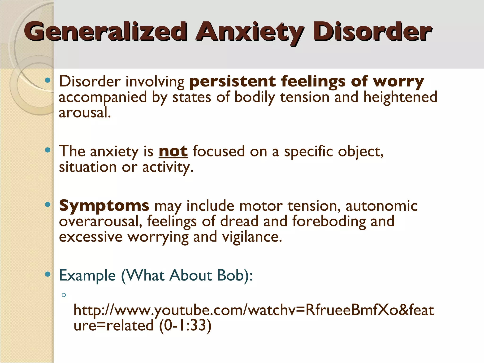 Generalized Anxiety Disorder Disorder involving  persistent feelings of worry  accompanied by states of bodily tension and heightened arousal. The anxiety is   not   focused on a specific object, situation or activity. Symptoms  may include motor tension, autonomic overarousal, feelings of dread and foreboding and excessive worrying and vigilance. Example (What About Bob): http://www.youtube.com/watchv=RfrueeBmfXo&feature=related (0-1:33) 