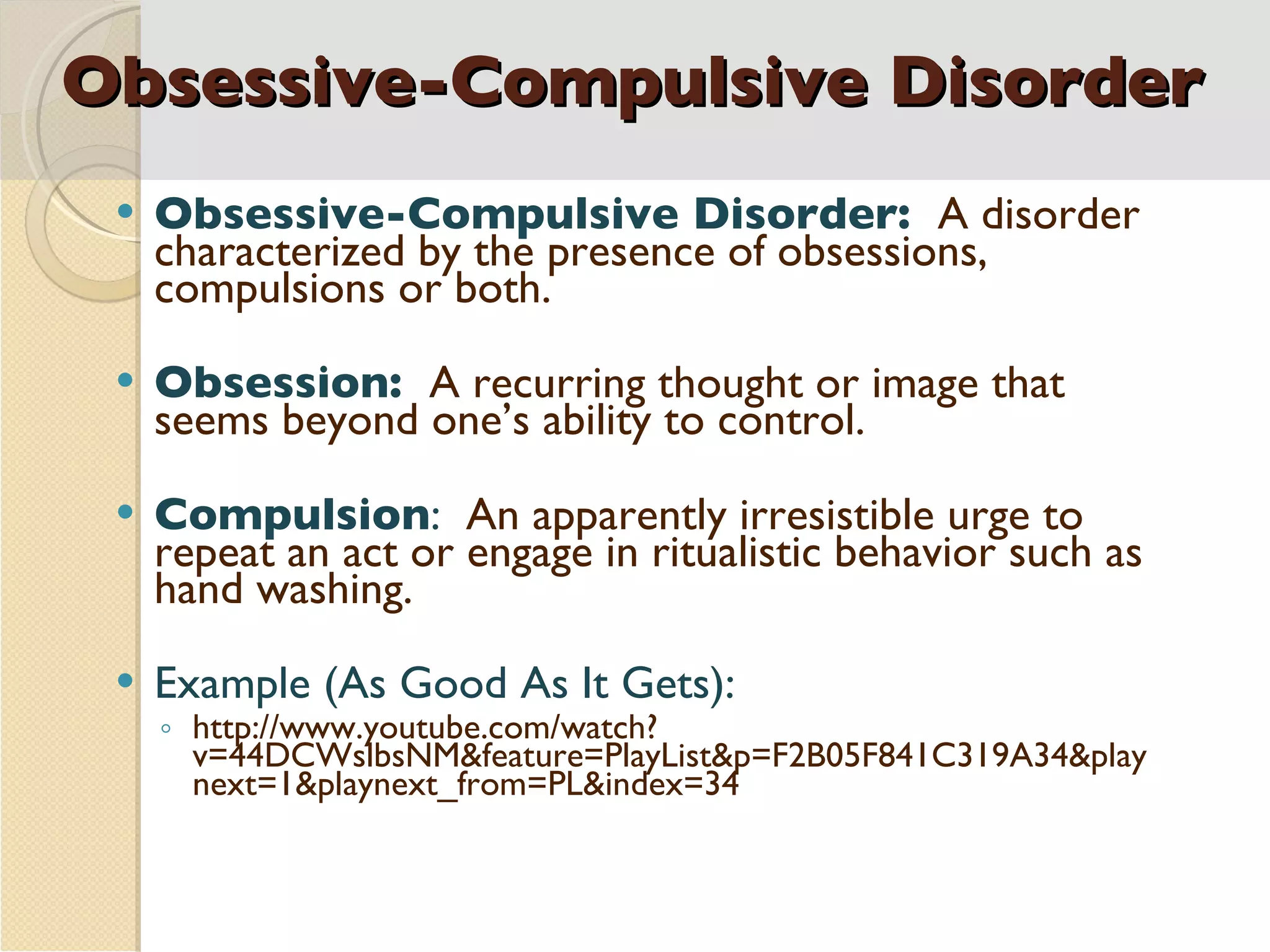 Obsessive-Compulsive Disorder Obsessive-Compulsive Disorder:  A disorder characterized by the presence of obsessions, compulsions or both. Obsession:  A recurring thought or image that seems beyond one’s ability to control. Compulsion :  An apparently irresistible urge to repeat an act or engage in ritualistic behavior such as hand washing. Example (As Good As It Gets):  http://www.youtube.com/watch?v=44DCWslbsNM&feature=PlayList&p=F2B05F841C319A34&playnext=1&playnext_from=PL&index=34 