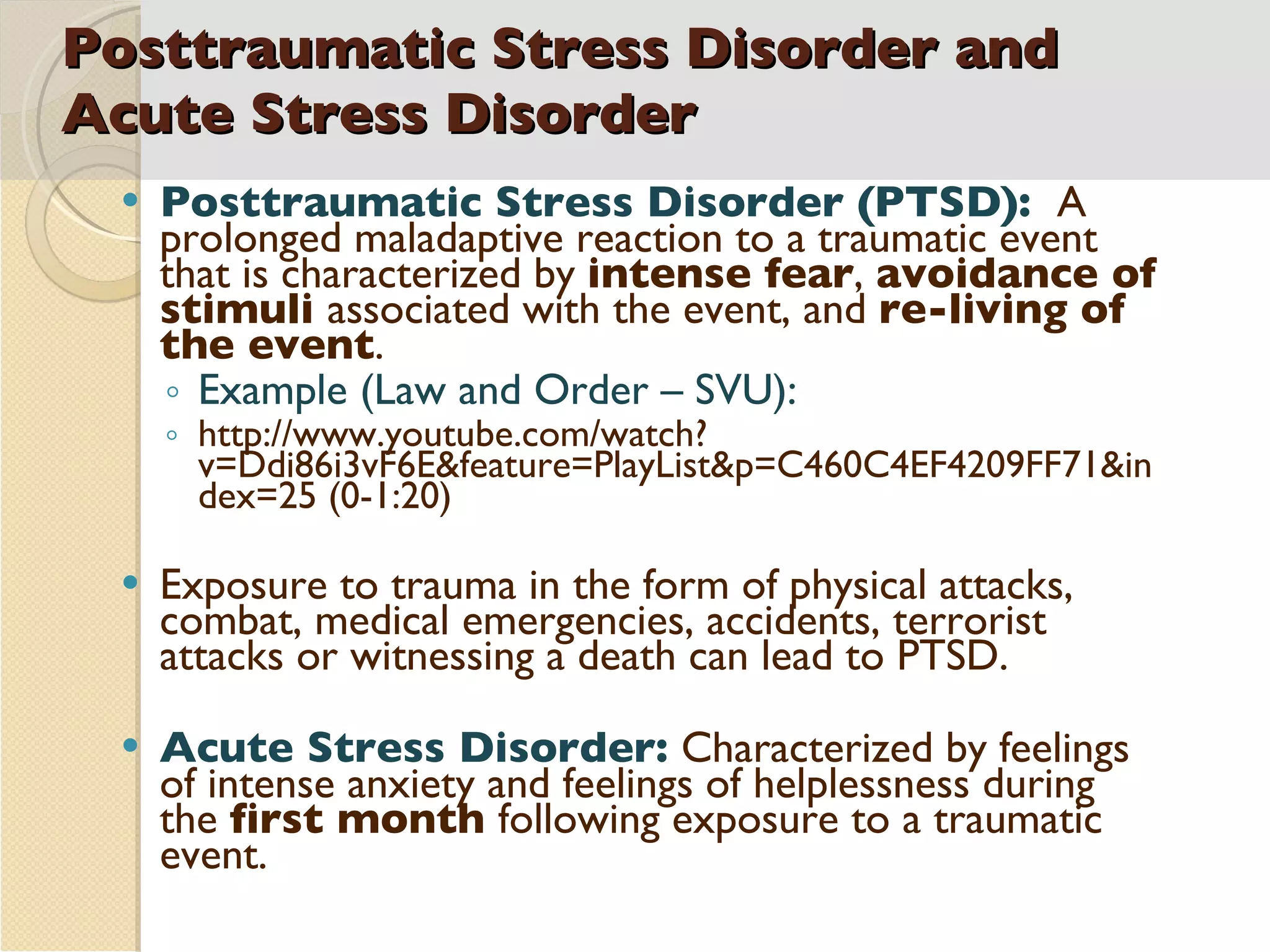 Posttraumatic Stress Disorder and Acute Stress Disorder Posttraumatic Stress Disorder (PTSD):  A prolonged maladaptive reaction to a traumatic event that is characterized by  intense fear ,  avoidance of stimuli  associated with the event, and  re-living of the event . Example (Law and Order – SVU):  http://www.youtube.com/watch?v=Ddi86i3vF6E&feature=PlayList&p=C460C4EF4209FF71&index=25 (0-1:20) Exposure to trauma in the form of physical attacks, combat, medical emergencies, accidents, terrorist attacks or witnessing a death can lead to PTSD. Acute Stress Disorder:  Characterized by feelings of intense anxiety and feelings of helplessness during the  first month  following exposure to a traumatic event. 