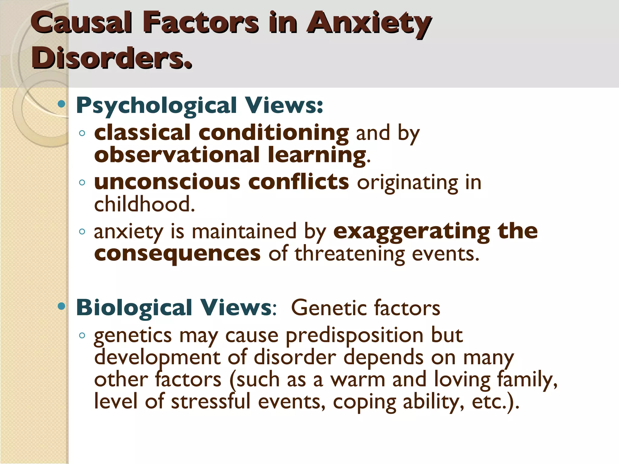 Causal Factors in Anxiety Disorders. Psychological Views:  classical conditioning  and by  observational learning .  unconscious conflicts  originating in childhood.  anxiety is maintained by  exaggerating the consequences  of threatening events.  Biological Views :  Genetic factors genetics may cause predisposition but development of disorder depends on many other factors (such as a warm and loving family, level of stressful events, coping ability, etc.). 