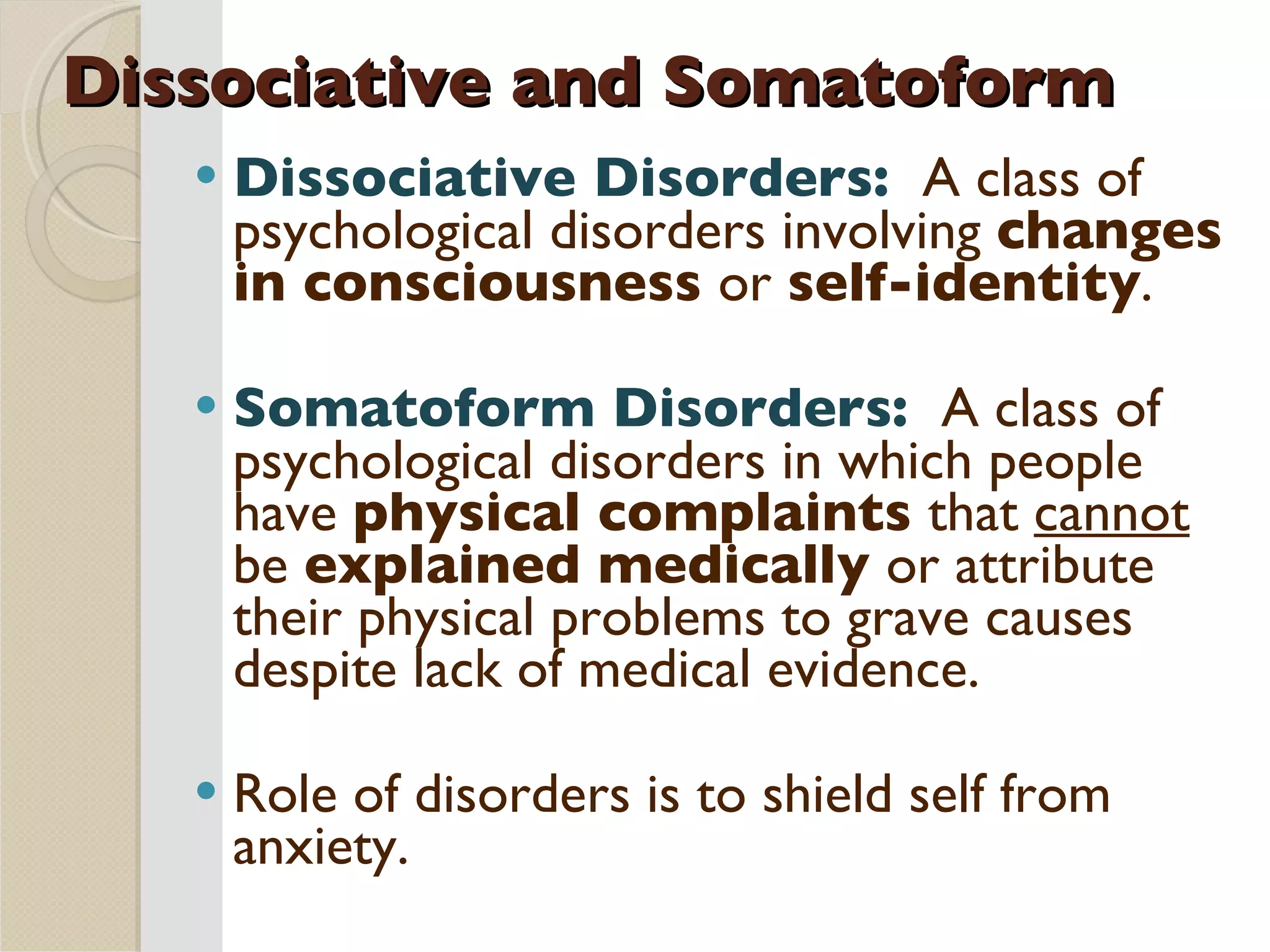 Dissociative and Somatoform Dissociative Disorders:  A class of psychological disorders involving  changes in consciousness  or  self-identity . Somatoform Disorders:  A class of psychological disorders in which people have  physical complaints  that  cannot  be  explained medically  or attribute their physical problems to grave causes despite lack of medical evidence. Role of disorders is to shield self from anxiety. 