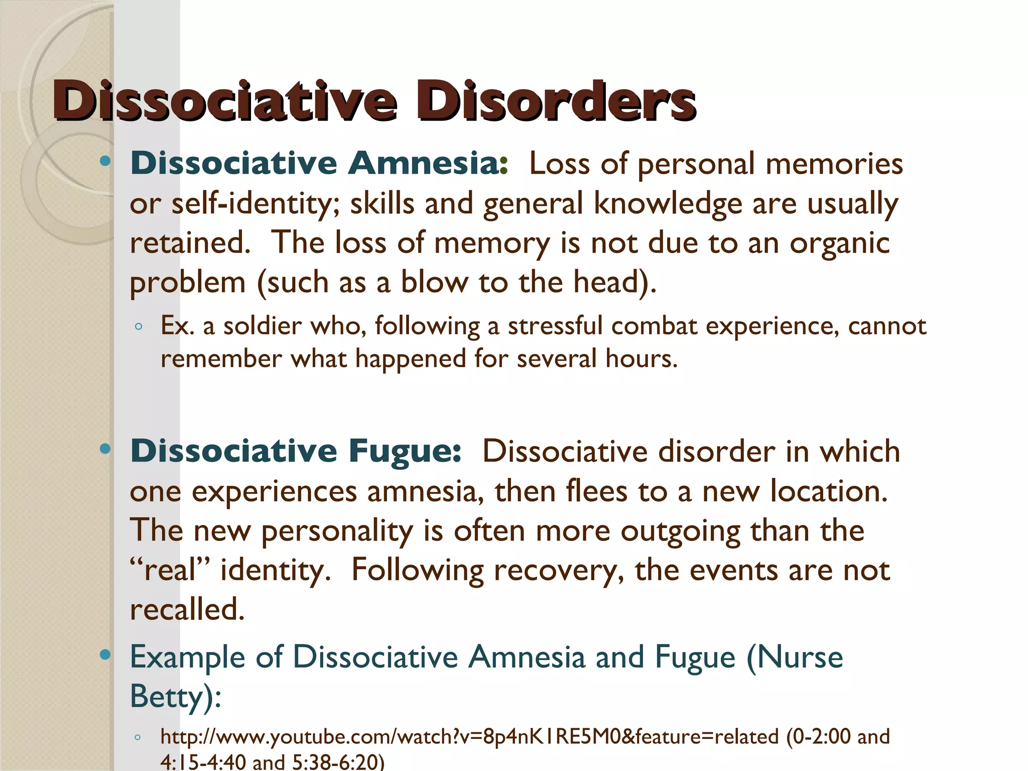 Dissociative Disorders Dissociative Amnesia :  Loss of personal memories or self-identity; skills and general knowledge are usually retained.  The loss of memory is not due to an organic problem (such as a blow to the head).  Ex. a soldier who, following a stressful combat experience, cannot remember what happened for several hours. Dissociative Fugue:  Dissociative disorder in which one experiences amnesia, then flees to a new location.  The new personality is often more outgoing than the “real” identity.  Following recovery, the events are not recalled. Example of Dissociative Amnesia and Fugue (Nurse Betty):   http://www.youtube.com/watch?v=8p4nK1RE5M0&feature=related (0-2:00 and 4:15-4:40 and 5:38-6:20) 