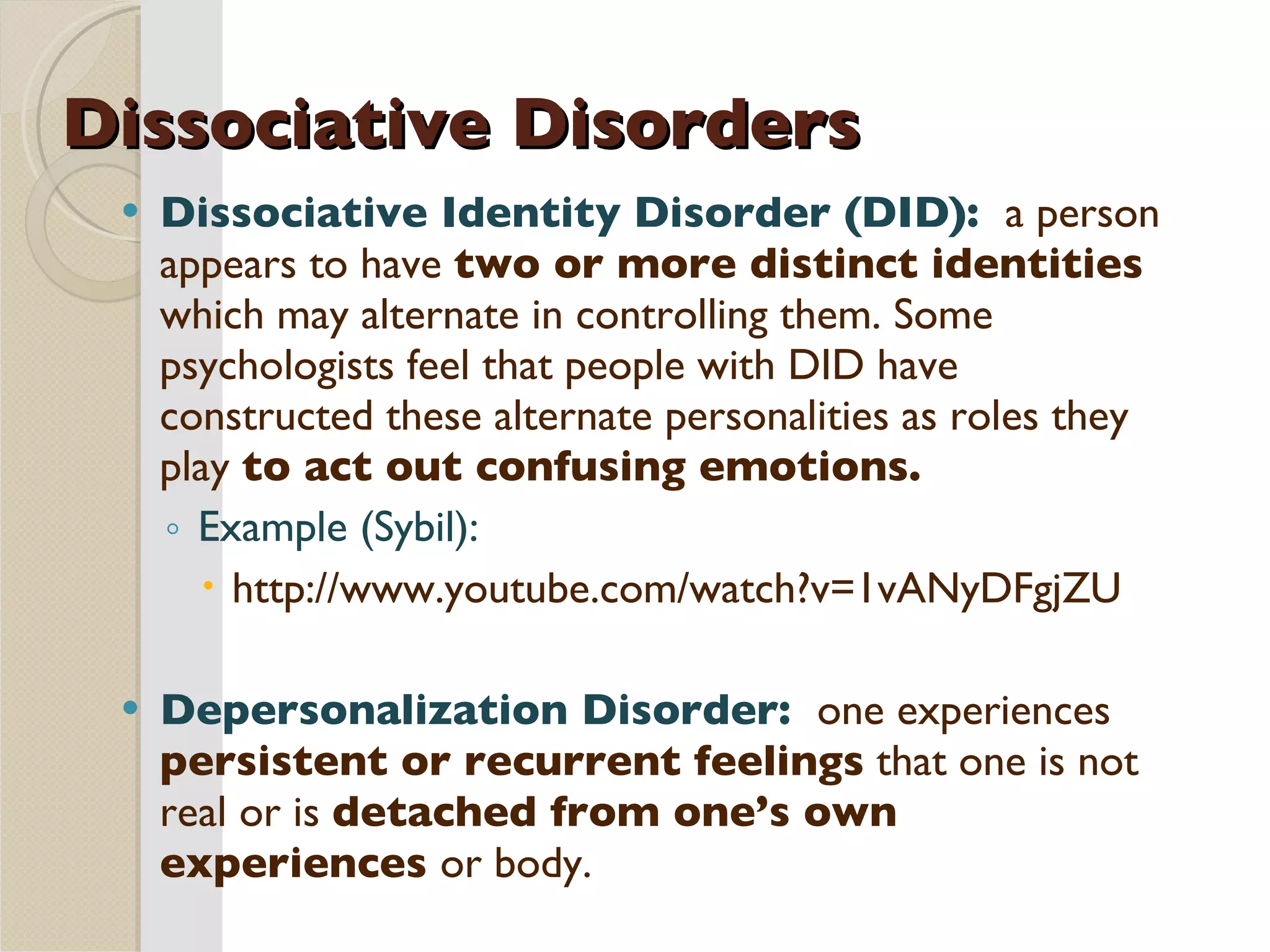 Dissociative Disorders Dissociative Identity Disorder (DID):  a person appears to have  two or more distinct identities  which may alternate in controlling them. Some psychologists feel that people with DID have constructed these alternate personalities as roles they play  to act out confusing emotions. Example (Sybil):  http://www.youtube.com/watch?v=1vANyDFgjZU Depersonalization Disorder:  one experiences  persistent or recurrent feelings  that one is not real or is  detached from one’s own experiences  or body.  