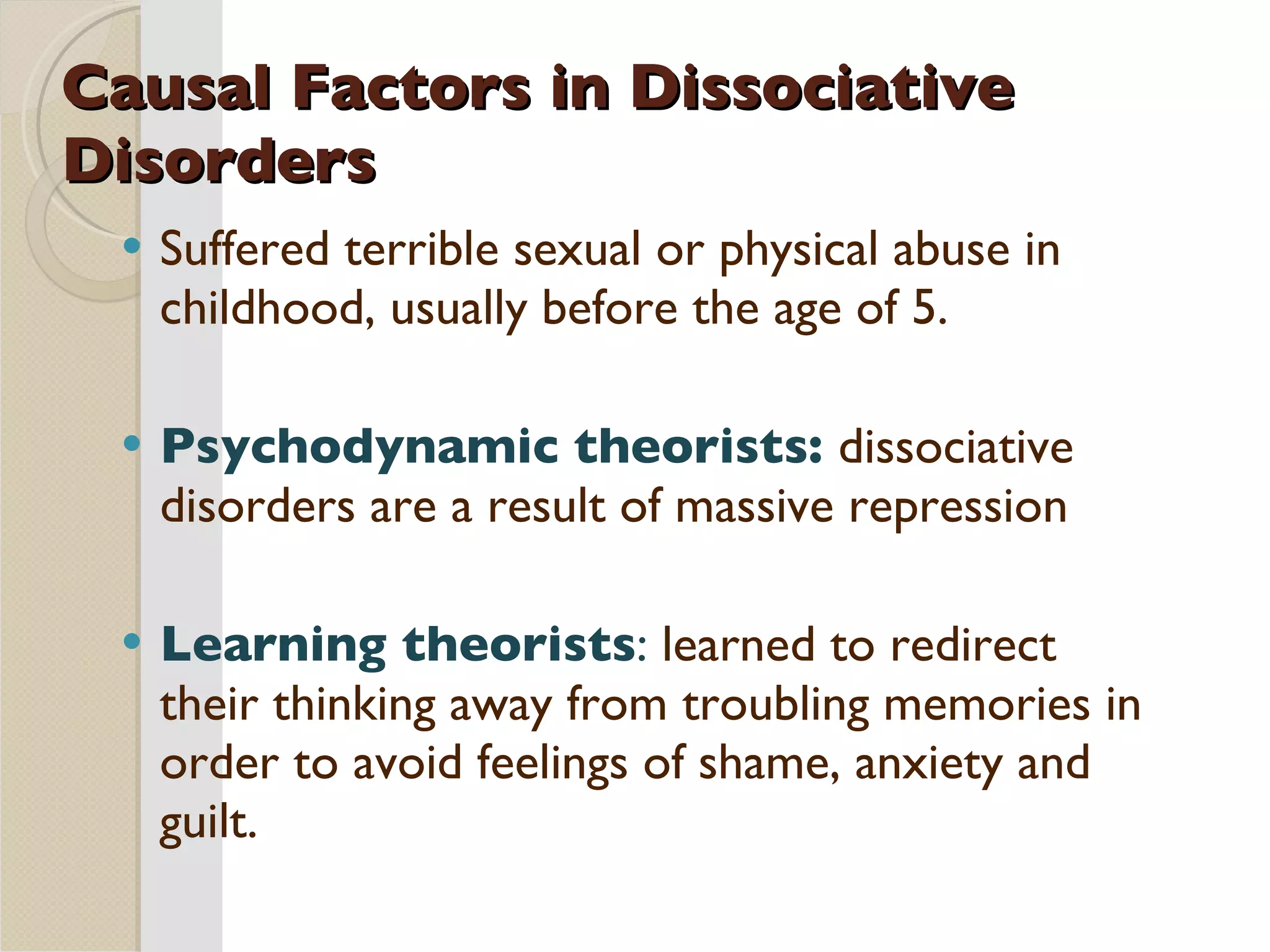 Causal Factors in Dissociative Disorders Suffered terrible sexual or physical abuse in childhood, usually before the age of 5. Psychodynamic theorists:  dissociative disorders are a result of massive repression Learning theorists :  learned to redirect their thinking away from troubling memories in order to avoid feelings of shame, anxiety and guilt. 