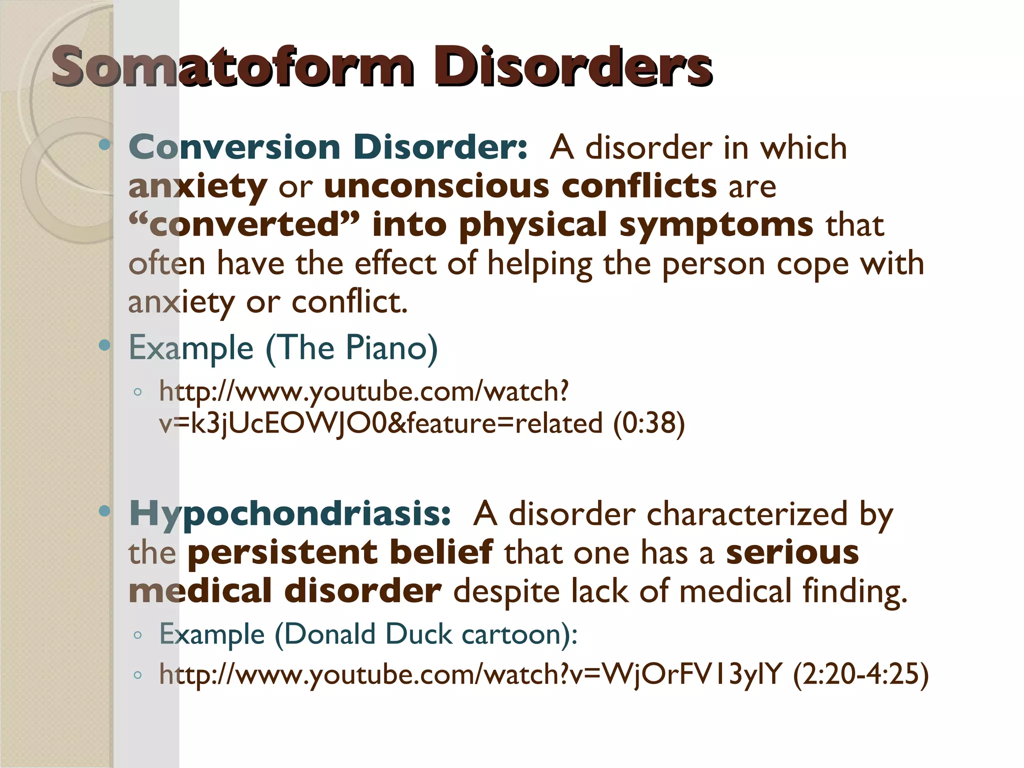 Somatoform Disorders Conversion Disorder:  A disorder in which  anxiety  or  unconscious conflicts  are  “converted” into physical symptoms  that often have the effect of helping the person cope with anxiety or conflict. Example (The Piano) http://www.youtube.com/watch?v=k3jUcEOWJO0&feature=related (0:38) Hypochondriasis:  A disorder characterized by the  persistent belief  that one has a  serious medical disorder  despite lack of medical finding. Example (Donald Duck cartoon):  http://www.youtube.com/watch?v=WjOrFV13ylY (2:20-4:25) 