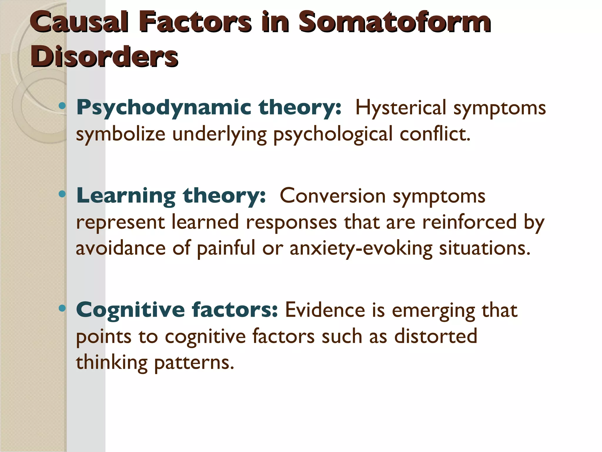 Causal Factors in Somatoform Disorders Psychodynamic theory:  Hysterical symptoms symbolize underlying psychological conflict. Learning theory:  Conversion symptoms represent learned responses that are reinforced by avoidance of painful or anxiety-evoking situations. Cognitive factors:  Evidence is emerging that points to cognitive factors such as distorted thinking patterns. 