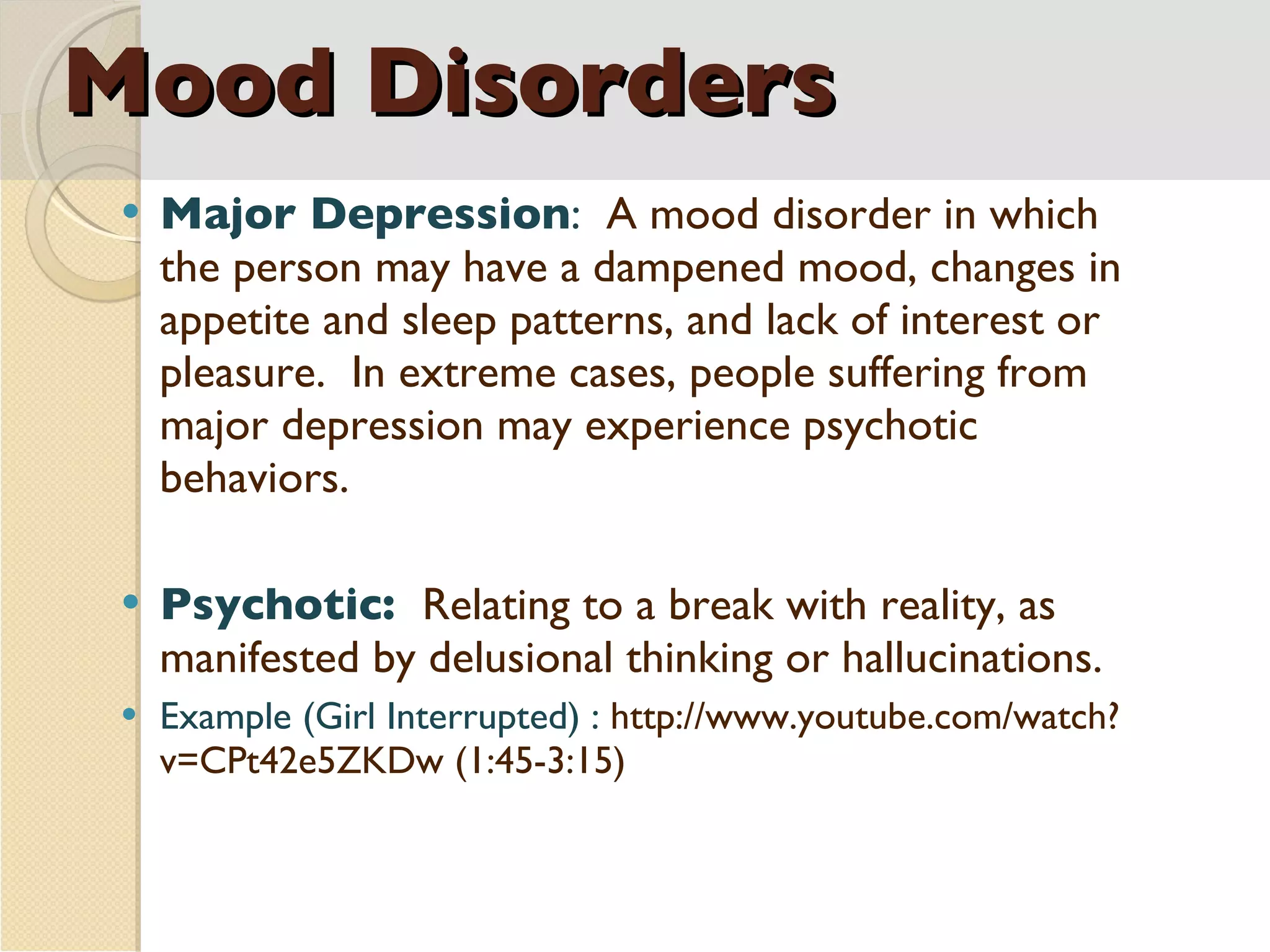 Mood Disorders Major Depression :  A mood disorder in which the person may have a dampened mood, changes in appetite and sleep patterns, and lack of interest or pleasure.  In extreme cases, people suffering from major depression may experience psychotic behaviors. Psychotic:  Relating to a break with reality, as manifested by delusional thinking or hallucinations. Example (Girl Interrupted) :  http://www.youtube.com/watch?v=CPt42e5ZKDw (1:45-3:15) 