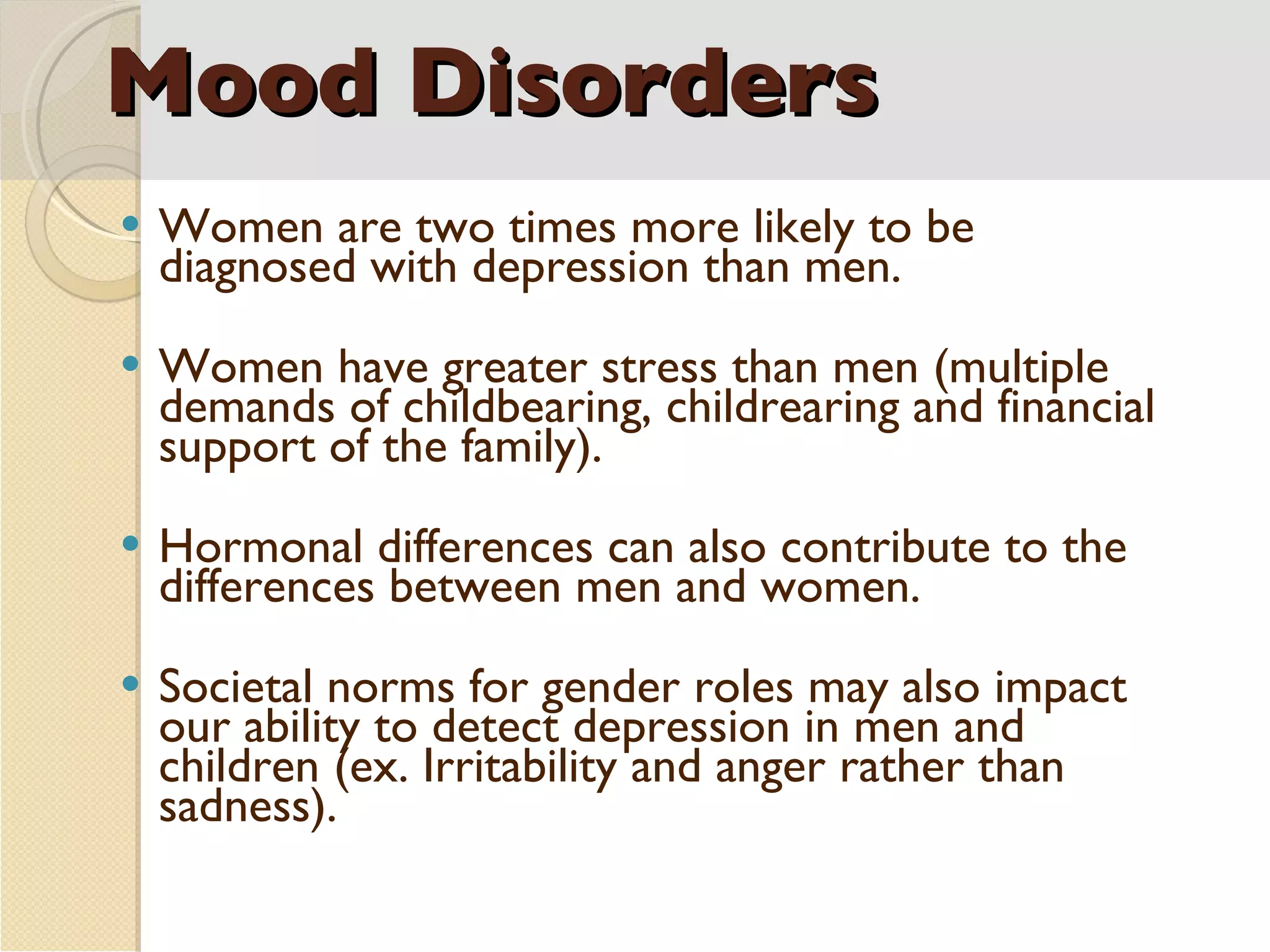 Mood Disorders Women are two times more likely to be diagnosed with depression than men. Women have greater stress than men (multiple demands of childbearing, childrearing and financial support of the family). Hormonal differences can also contribute to the differences between men and women. Societal norms for gender roles may also impact our ability to detect depression in men and children (ex. Irritability and anger rather than sadness). 
