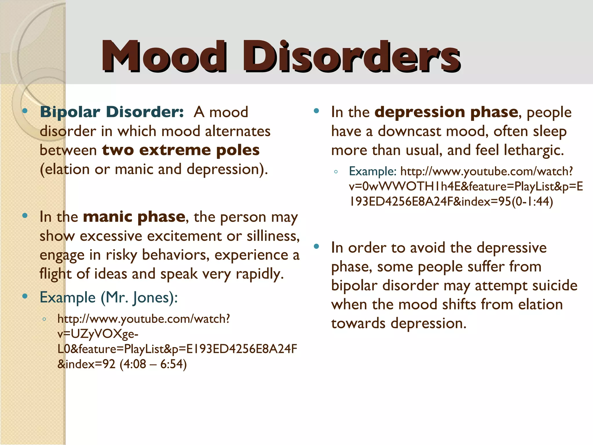Mood Disorders Bipolar Disorder:  A mood disorder in which mood alternates between  two extreme poles  (elation or manic and depression). In the  manic phase , the person may show excessive excitement or silliness, engage in risky behaviors, experience a flight of ideas and speak very rapidly. Example (Mr. Jones): http://www.youtube.com/watch?v=UZyVOXge-L0&feature=PlayList&p=E193ED4256E8A24F&index=92 (4:08 – 6:54) In the  depression phase , people have a downcast mood, often sleep more than usual, and feel lethargic. Example:  http://www.youtube.com/watch?v=0wWWOTH1h4E&feature=PlayList&p=E193ED4256E8A24F&index=95(0-1:44) In order to avoid the depressive phase, some people suffer from bipolar disorder may attempt suicide when the mood shifts from elation towards depression. 
