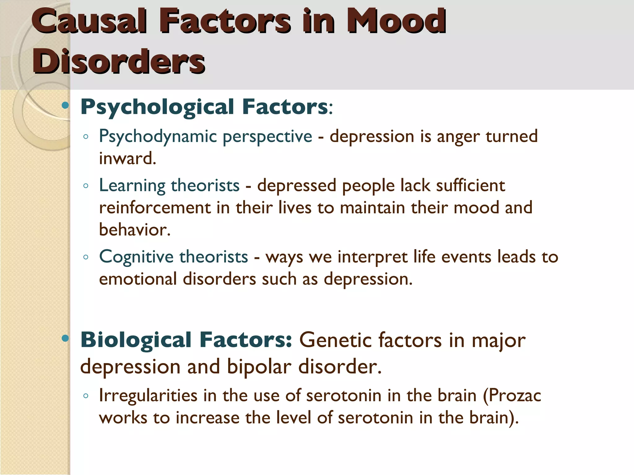 Causal Factors in Mood Disorders Psychological Factors :  Psychodynamic perspective  - depression is anger turned inward. Learning theorists  - depressed people lack sufficient reinforcement in their lives to maintain their mood and behavior.  Cognitive theorists  - ways we interpret life events leads to emotional disorders such as depression. Biological Factors:  Genetic factors in major depression and bipolar disorder.  Irregularities in the use of serotonin in the brain (Prozac works to increase the level of serotonin in the brain). 