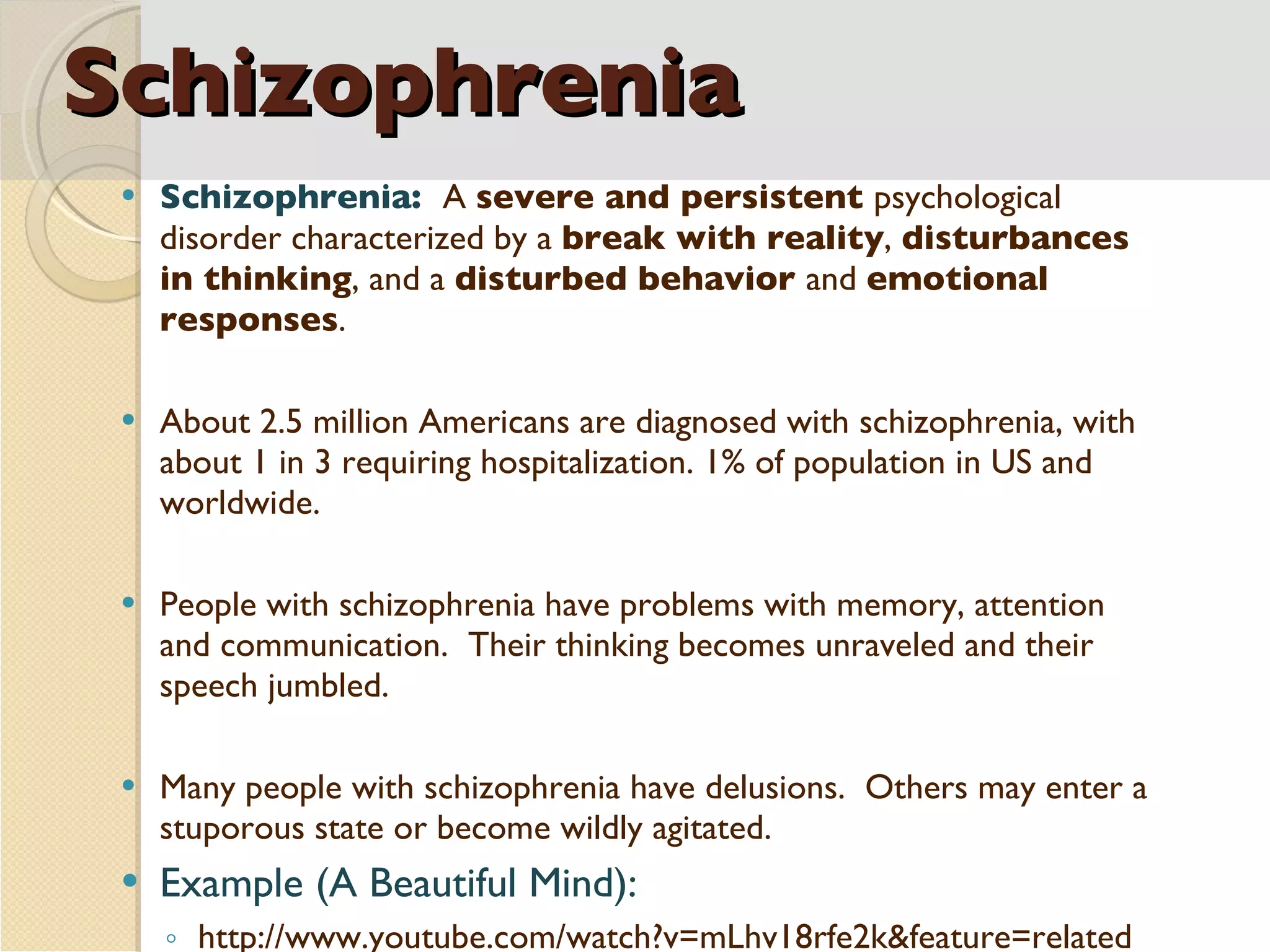 Schizophrenia Schizophrenia:  A  severe and persistent  psychological disorder characterized by a  break with reality ,  disturbances in thinking , and a  disturbed behavior  and  emotional responses . About 2.5 million Americans are diagnosed with schizophrenia, with about 1 in 3 requiring hospitalization. 1% of population in US and worldwide. People with schizophrenia have problems with memory, attention and communication.  Their thinking becomes unraveled and their speech jumbled. Many people with schizophrenia have delusions.  Others may enter a stuporous state or become wildly agitated. Example (A Beautiful Mind):  http://www.youtube.com/watch?v=mLhv18rfe2k&feature=related  