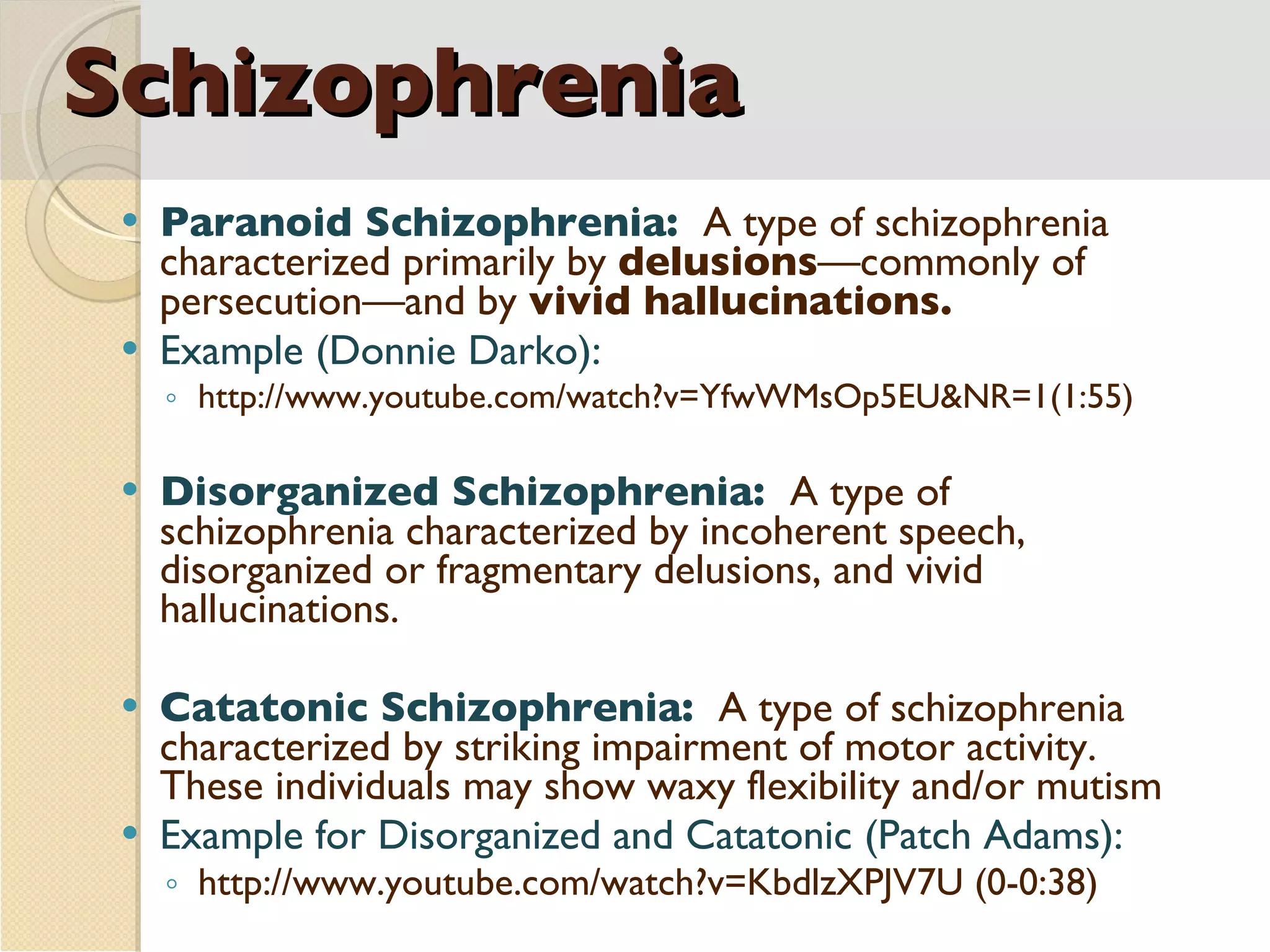 Schizophrenia Paranoid Schizophrenia:  A type of schizophrenia characterized primarily by  delusions —commonly of persecution—and by  vivid hallucinations. Example (Donnie Darko): http://www.youtube.com/watch?v=YfwWMsOp5EU&NR=1(1:55) Disorganized Schizophrenia:  A type of schizophrenia characterized by incoherent speech, disorganized or fragmentary delusions, and vivid hallucinations. Catatonic Schizophrenia:  A type of schizophrenia characterized by striking impairment of motor activity.  These individuals may show waxy flexibility and/or mutism Example for Disorganized and Catatonic (Patch Adams): http://www.youtube.com/watch?v=KbdlzXPJV7U (0-0:38)  