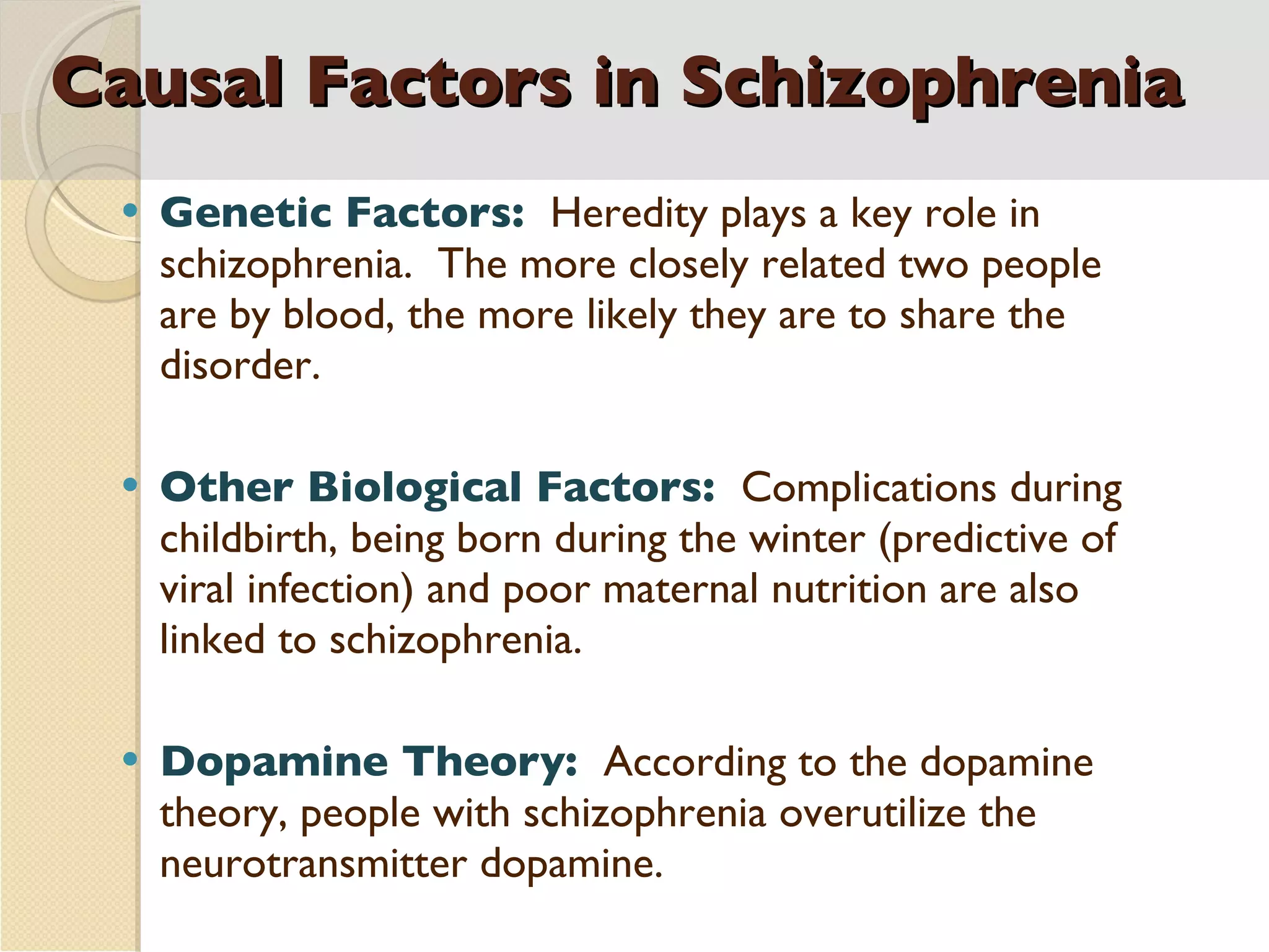 Causal Factors in Schizophrenia Genetic Factors:  Heredity plays a key role in schizophrenia.  The more closely related two people are by blood, the more likely they are to share the disorder. Other Biological Factors:  Complications during childbirth, being born during the winter (predictive of viral infection) and poor maternal nutrition are also linked to schizophrenia. Dopamine Theory:  According to the dopamine theory, people with schizophrenia overutilize the neurotransmitter dopamine. 
