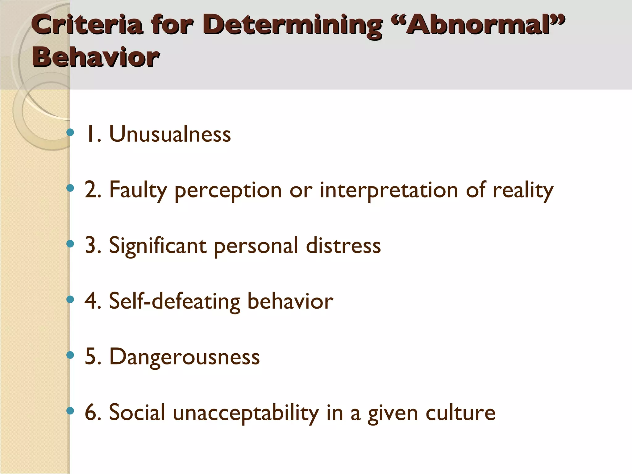 Criteria for Determining “Abnormal” Behavior 1. Unusualness 2. Faulty perception or interpretation of reality 3. Significant personal distress 4. Self-defeating behavior 5. Dangerousness 6. Social unacceptability in a given culture 