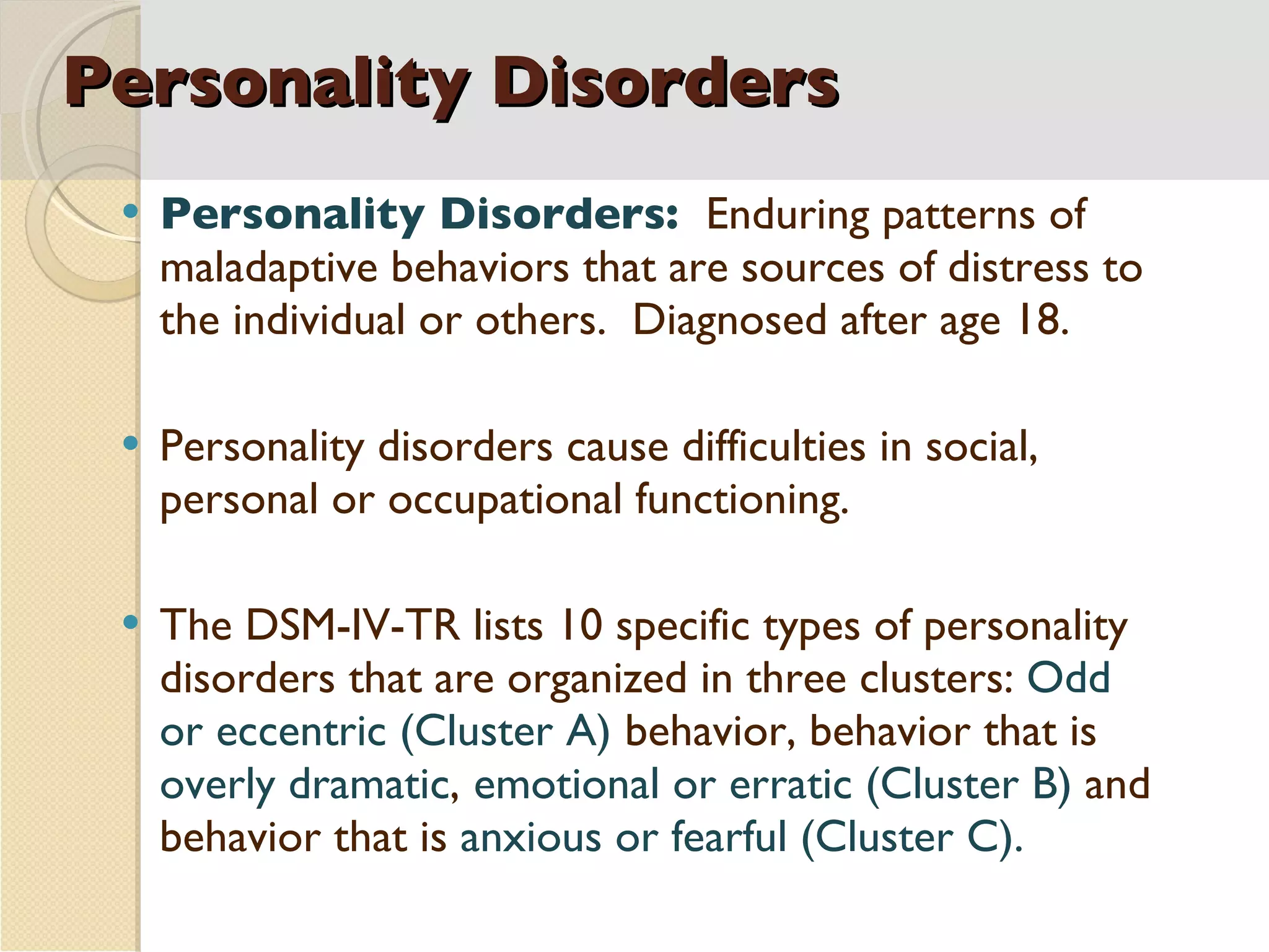 Personality Disorders Personality Disorders:  Enduring patterns of maladaptive behaviors that are sources of distress to the individual or others.  Diagnosed after age 18. Personality disorders cause difficulties in social, personal or occupational functioning. The DSM-IV-TR lists 10 specific types of personality disorders that are organized in three clusters:  Odd or eccentric (Cluster A)   behavior, behavior that is  overly dramatic ,   emotional or erratic (Cluster B)  and behavior that is  anxious or fearful (Cluster C). 