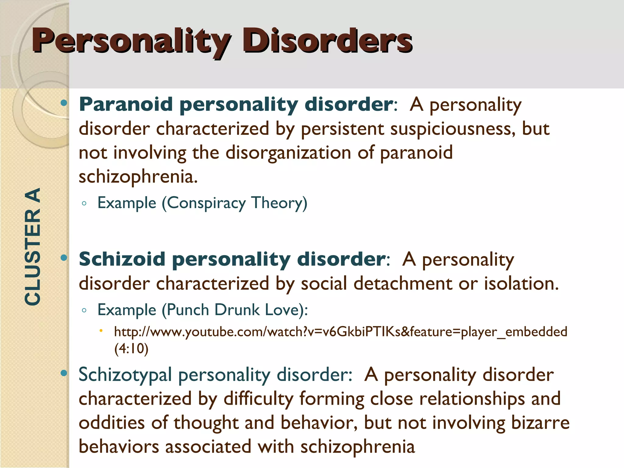 Personality Disorders Paranoid personality disorder :  A personality disorder characterized by persistent suspiciousness, but not involving the disorganization of paranoid schizophrenia. Example (Conspiracy Theory) Schizoid personality disorder :  A personality disorder characterized by social detachment or isolation. Example (Punch Drunk Love): http://www.youtube.com/watch?v=v6GkbiPTIKs&feature=player_embedded (4:10) Schizotypal personality disorder:  A personality disorder characterized by difficulty forming close relationships and oddities of thought and behavior, but not involving bizarre behaviors associated with schizophrenia . CLUSTER A 