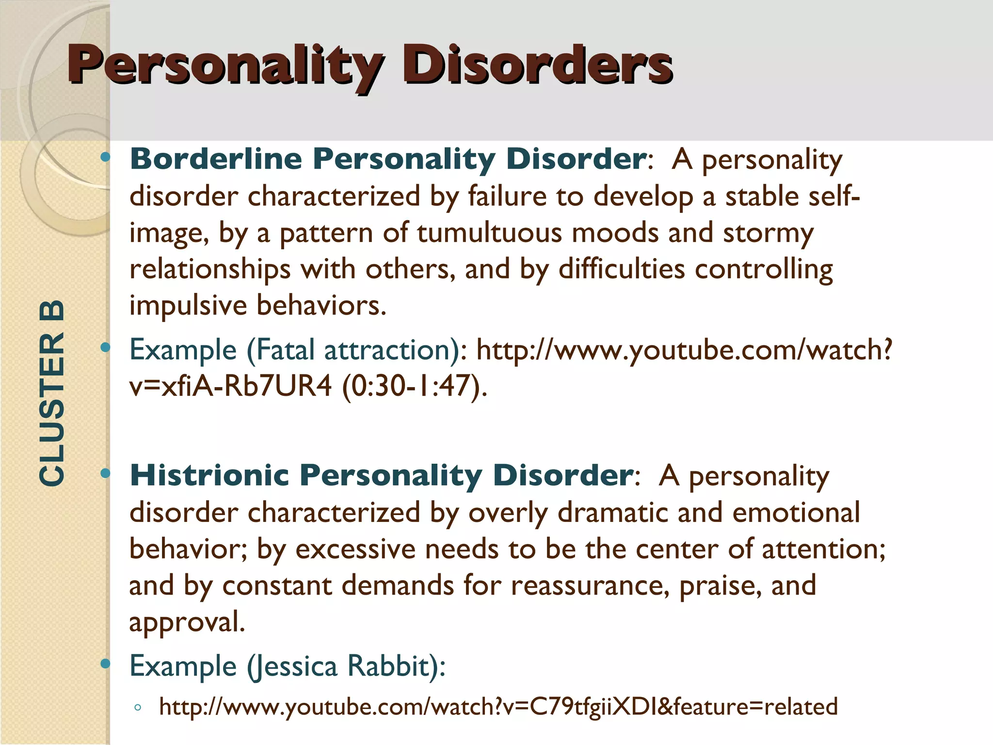 Personality Disorders Borderline Personality Disorder :  A personality disorder characterized by failure to develop a stable self-image, by a pattern of tumultuous moods and stormy relationships with others, and by difficulties controlling impulsive behaviors. Example   (Fatal attraction) : http://www.youtube.com/watch?v=xfiA-Rb7UR4   (0:30-1:47). Histrionic Personality Disorder :  A personality disorder characterized by overly dramatic and emotional behavior; by excessive needs to be the center of attention; and by constant demands for reassurance, praise, and approval. Example (Jessica Rabbit): http://www.youtube.com/watch?v=C79tfgiiXDI&feature=related CLUSTER B 