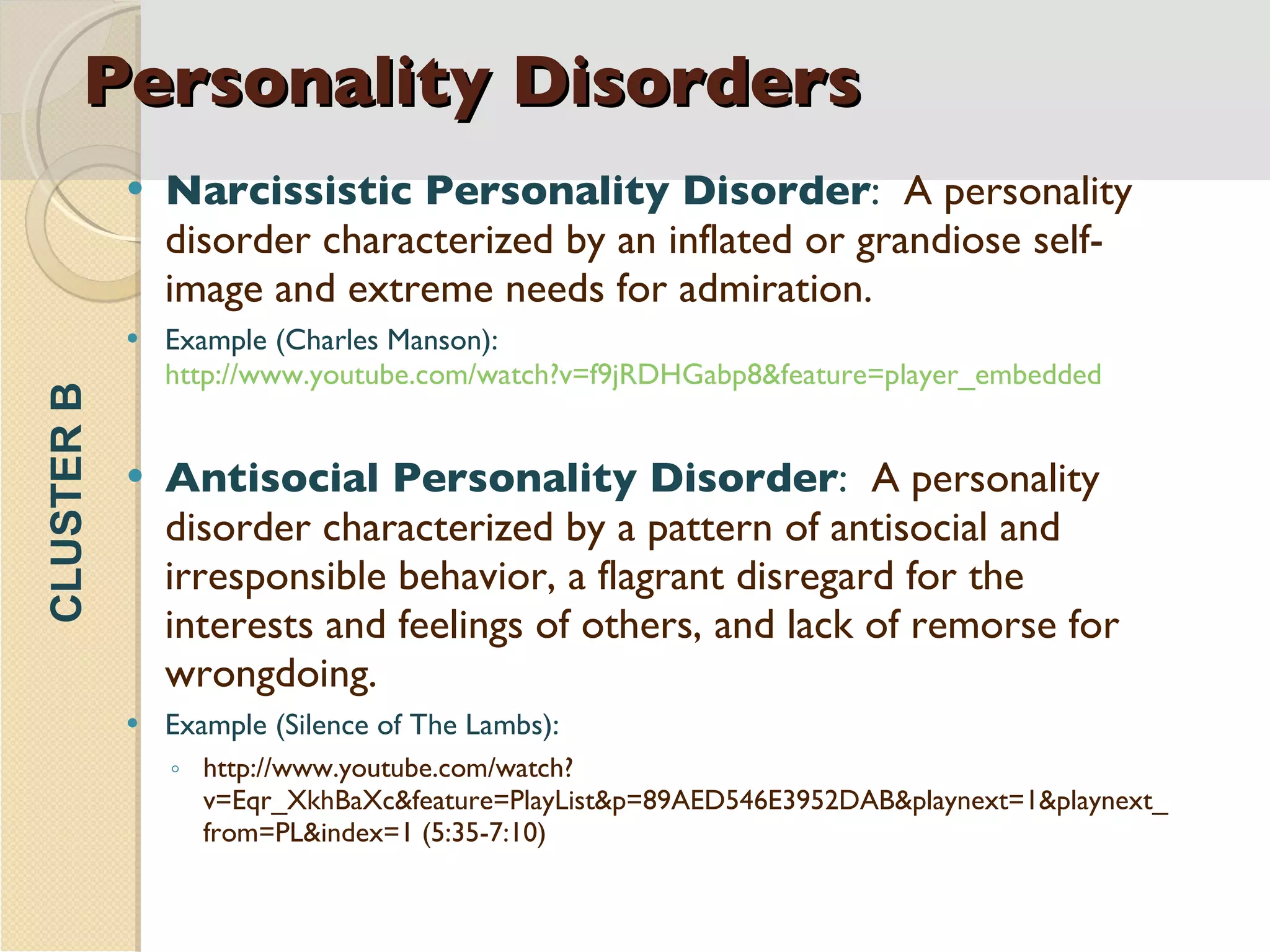 Personality Disorders Narcissistic Personality Disorder :  A personality disorder characterized by an inflated or grandiose self-image and extreme needs for admiration. Example (Charles Manson):  http://www.youtube.com/watch?v=f9jRDHGabp8&feature=player_embedded Antisocial Personality Disorder :  A personality disorder characterized by a pattern of antisocial and irresponsible behavior, a flagrant disregard for the interests and feelings of others, and lack of remorse for wrongdoing. Example (Silence of The Lambs): http://www.youtube.com/watch?v=Eqr_XkhBaXc&feature=PlayList&p=89AED546E3952DAB&playnext=1&playnext_from=PL&index=1 (5:35-7:10) CLUSTER B 
