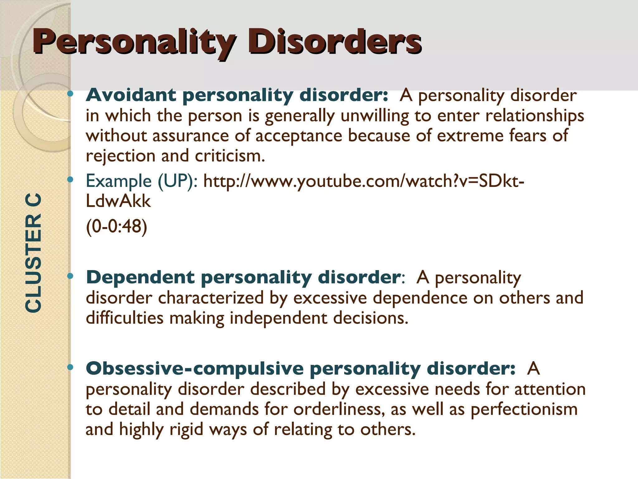 Personality Disorders Avoidant personality disorder:  A personality disorder in which the person is generally unwilling to enter relationships without assurance of acceptance because of extreme fears of rejection and criticism. Example (UP):  http://www.youtube.com/watch?v=SDkt-LdwAkk  (0-0:48) Dependent personality disorder :  A personality disorder characterized by excessive dependence on others and difficulties making independent decisions. Obsessive-compulsive personality disorder:  A personality disorder described by excessive needs for attention to detail and demands for orderliness, as well as perfectionism and highly rigid ways of relating to others. CLUSTER C 