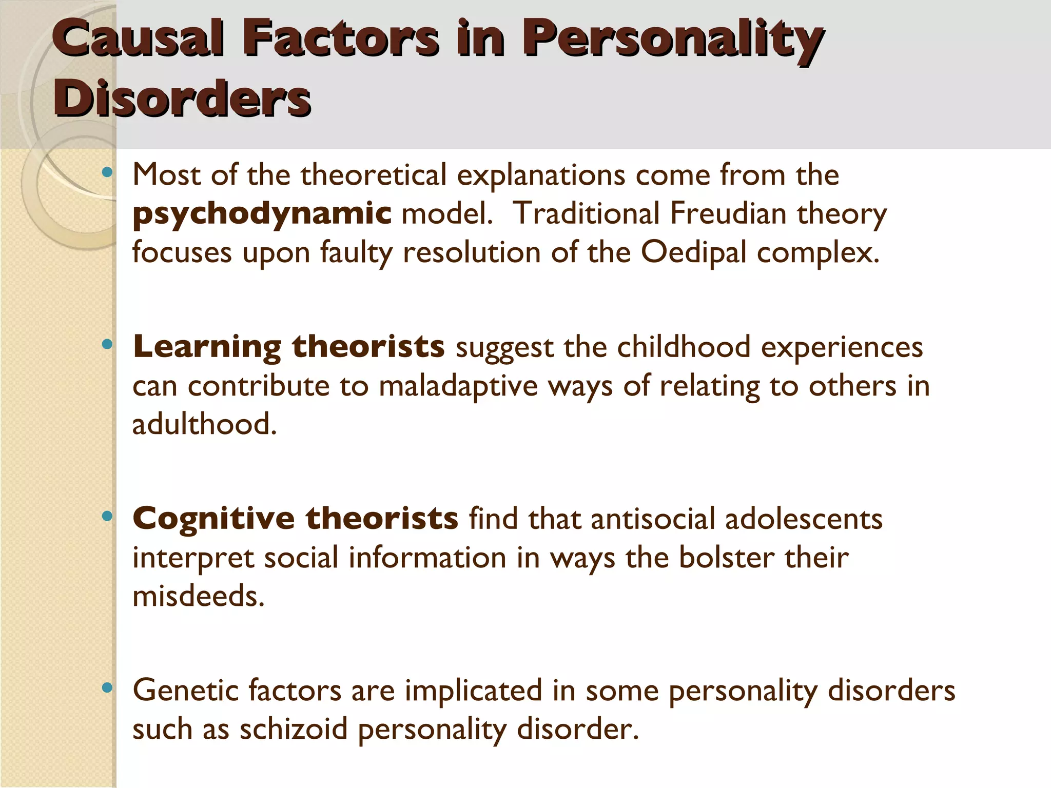 Causal Factors in Personality Disorders Most of the theoretical explanations come from the  psychodynamic  model.  Traditional Freudian theory focuses upon faulty resolution of the Oedipal complex. Learning theorists  suggest the childhood experiences can contribute to maladaptive ways of relating to others in adulthood.  Cognitive theorists  find that antisocial adolescents interpret social information in ways the bolster their misdeeds. Genetic factors are implicated in some personality disorders such as schizoid personality disorder. 