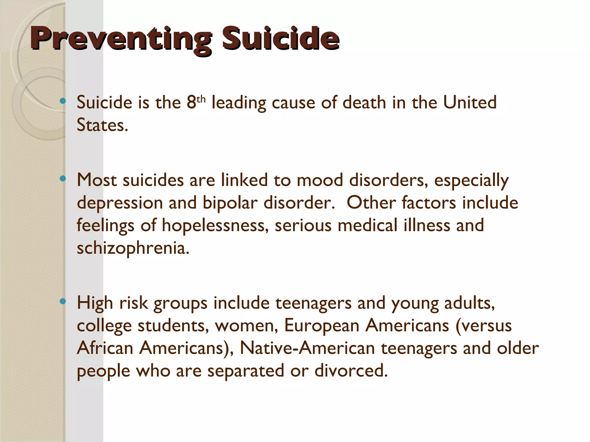 Preventing Suicide Suicide is the 8 th  leading cause of death in the United States. Most suicides are linked to mood disorders, especially depression and bipolar disorder.  Other factors include feelings of hopelessness, serious medical illness and schizophrenia. High risk groups include teenagers and young adults, college students, women, European Americans (versus African Americans), Native-American teenagers and older people who are separated or divorced. 