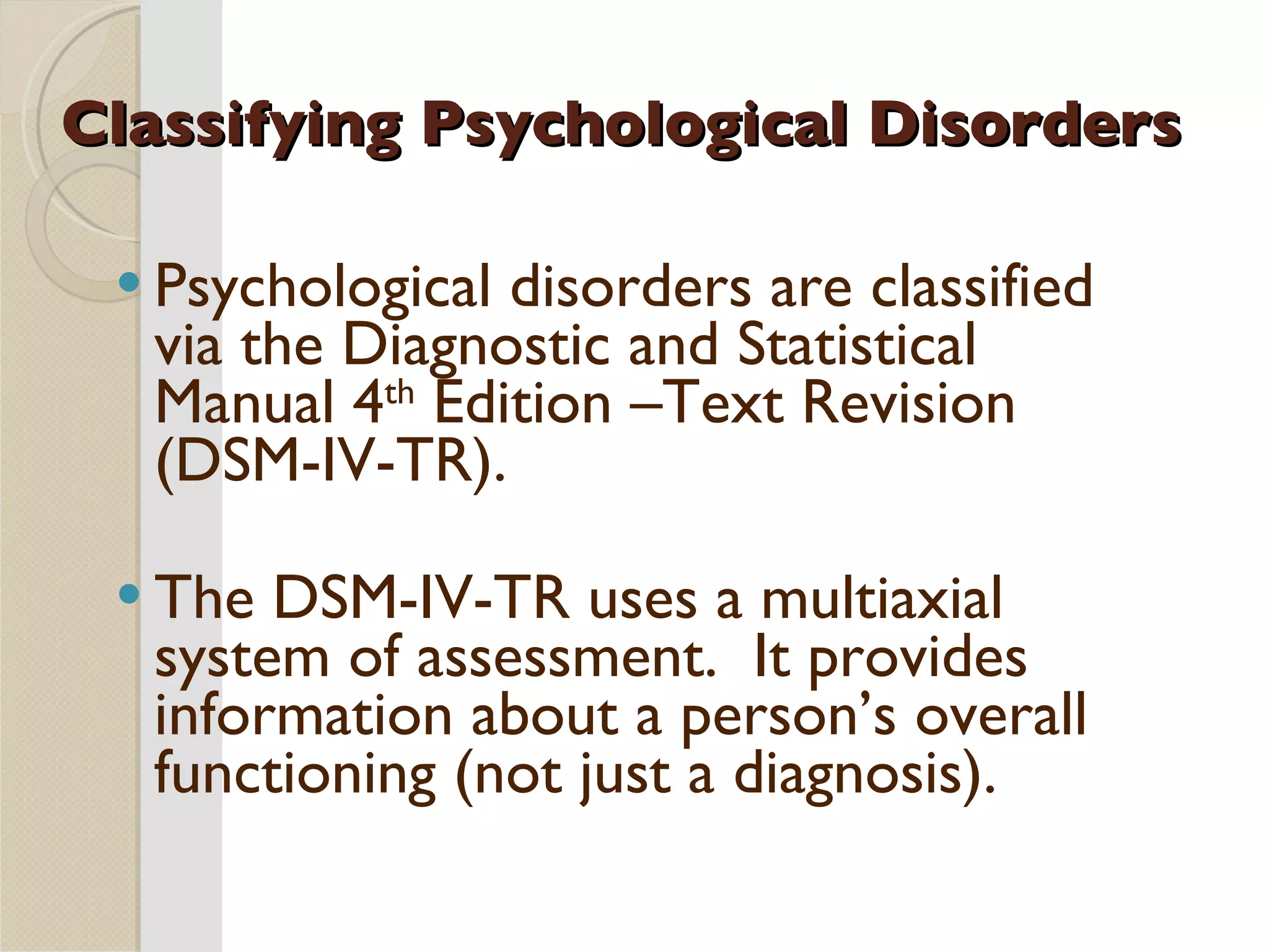 Classifying Psychological Disorders Psychological disorders are classified via the Diagnostic and Statistical Manual 4 th  Edition –Text Revision (DSM-IV-TR). The DSM-IV-TR uses a multiaxial system of assessment.  It provides information about a person’s overall functioning (not just a diagnosis). 