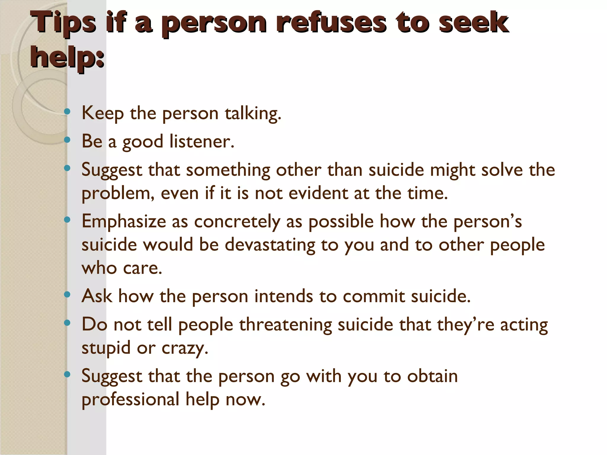 Tips if a person refuses to seek help: Keep the person talking. Be a good listener. Suggest that something other than suicide might solve the problem, even if it is not evident at the time. Emphasize as concretely as possible how the person’s suicide would be devastating to you and to other people who care. Ask how the person intends to commit suicide. Do not tell people threatening suicide that they’re acting stupid or crazy. Suggest that the person go with you to obtain professional help now. 